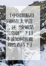 中国双航母同时在太平洋，还“突破第二岛链”？日本该如何客观理性看待？