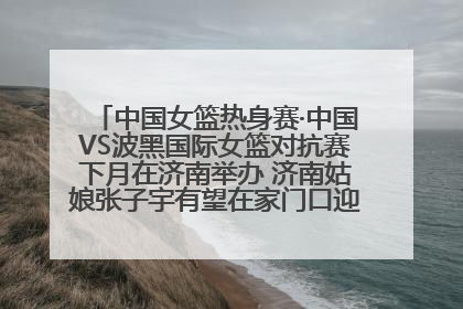 中国女篮热身赛·中国VS波黑国际女篮对抗赛下月在济南举办 济南姑娘张子宇有望在家门口迎来国家队首秀