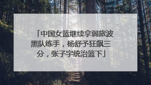 中国女篮继续拿弱旅波黑队练手，杨舒予狂飙三分，张子宇统治篮下