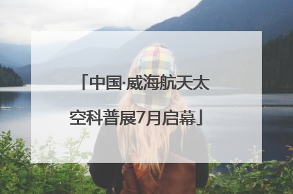 中国·威海航天太空科普展7月启幕