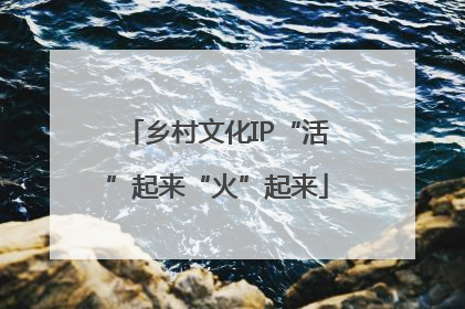 乡村文化IP“活”起来“火”起来