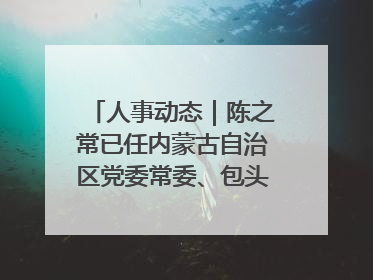 人事动态｜陈之常已任内蒙古自治区党委常委、包头市委书记