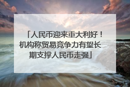 人民币迎来重大利好！机构称贸易竞争力有望长期支撑人民币走强