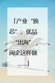 产业“换芯”、优品“出海”，闽企这样做……