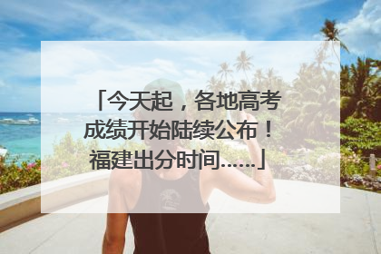 今天起，各地高考成绩开始陆续公布！福建出分时间……