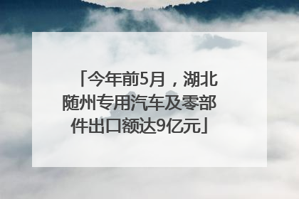 今年前5月，湖北随州专用汽车及零部件出口额达9亿元