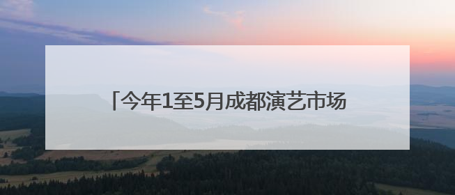 今年1至5月成都演艺市场带动综合消费超25亿元