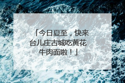 今日夏至，快来台儿庄古城吃黄花牛肉面啦！