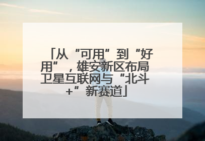从“可用”到“好用”，雄安新区布局卫星互联网与“北斗+”新赛道