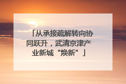 从承接疏解转向协同跃升，武清京津产业新城“焕新”