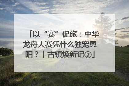 以“赛”促旅：中华龙舟大赛凭什么独宠恩阳？丨古镇焕新记②