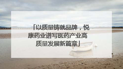 以质量铸就品牌，悦康药业谱写医药产业高质量发展新篇章
