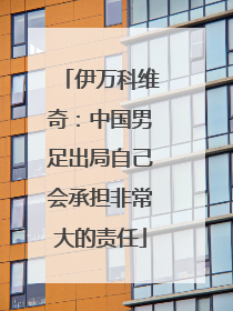 伊万科维奇：中国男足出局自己会承担非常大的责任