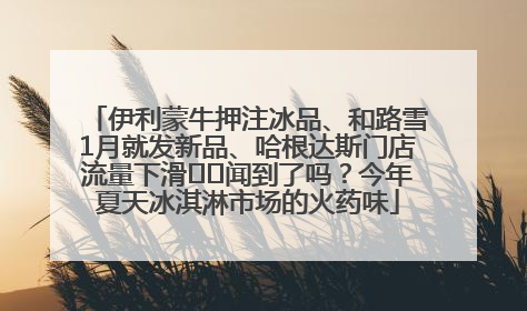 伊利蒙牛押注冰品、和路雪1月就发新品、哈根达斯门店流量下滑⋯⋯闻到了吗？今年夏天冰淇淋市场的火药味