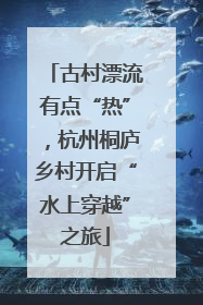 古村漂流有点“热”，杭州桐庐乡村开启“水上穿越”之旅