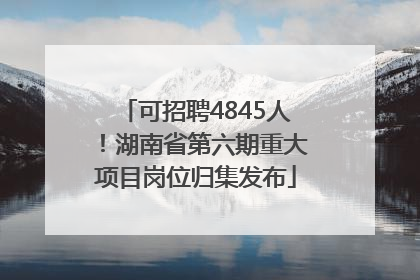 可招聘4845人！湖南省第六期重大项目岗位归集发布