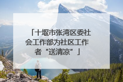 十堰市张湾区委社会工作部为社区工作者“送清凉”