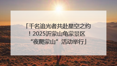 千名追光者共赴星空之约！2025沂蒙山龟蒙景区“夜爬蒙山”活动举行