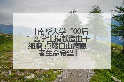 南华大学“00后”医学生捐献造血干细胞 点燃白血病患者生命希望
