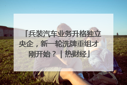 兵装汽车业务升格独立央企，新一轮洗牌重组才刚开始？｜热财经