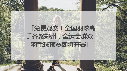 免费观赛！全国羽球高手齐聚郑州，全运会群众羽毛球预赛即将开赛