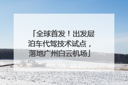 全球首发！出发层泊车代驾技术试点，落地广州白云机场