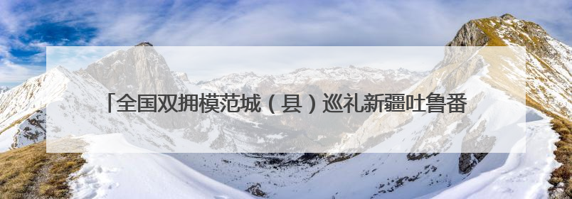 全国双拥模范城（县）巡礼新疆吐鲁番市：葡萄藤蔓根连根 火洲军民心连心
