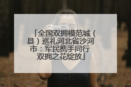 全国双拥模范城（县）巡礼河北省沙河市：军民携手同行 双拥之花绽放