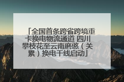 全国首条跨省跨境重卡换电物流通道 四川攀枝花至云南磨憨（关累）换电干线启动