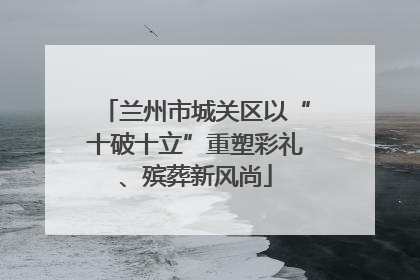 兰州市城关区以“十破十立”重塑彩礼、殡葬新风尚