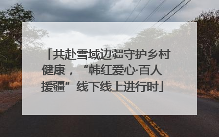 共赴雪域边疆守护乡村健康，“韩红爱心·百人援疆”线下线上进行时