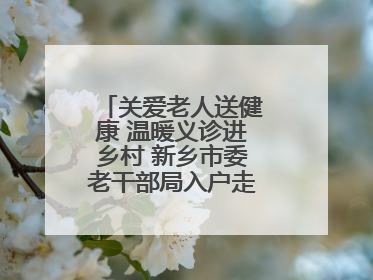 关爱老人送健康 温暖义诊进乡村 新乡市委老干部局入户走访和义诊活动