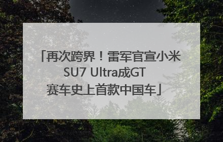 再次跨界！雷军官宣小米SU7 Ultra成GT赛车史上首款中国车