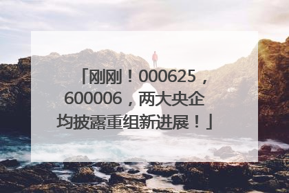 刚刚！000625，600006，两大央企均披露重组新进展！