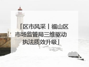 区市风采丨福山区市场监管局三维驱动执法质效升级