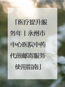 医疗提升服务年丨永州市中心医院中药代煎邮寄服务使用指南