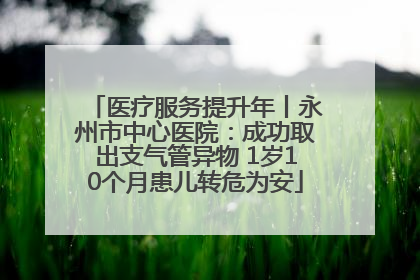 医疗服务提升年丨永州市中心医院：成功取出支气管异物 1岁10个月患儿转危为安