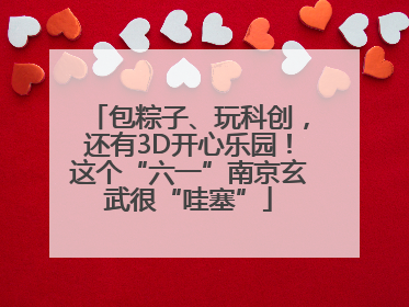 包粽子、玩科创，还有3D开心乐园！这个“六一”南京玄武很“哇塞”