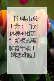 包头市总工会：“疗休养+相亲”新模式破解青年职工婚恋难题