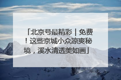 北京号最精彩｜免费！这些京城小众凉爽秘境，溪水清透美如画
