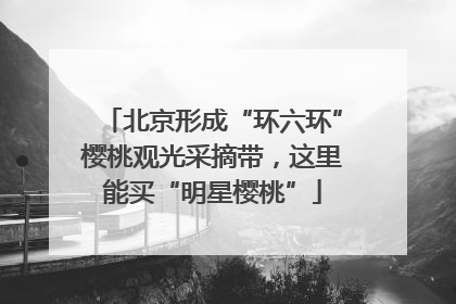 北京形成“环六环”樱桃观光采摘带，这里能买“明星樱桃”