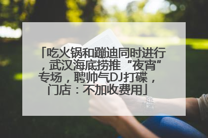 吃火锅和蹦迪同时进行，武汉海底捞推“夜宵”专场，聘帅气DJ打碟，门店：不加收费用