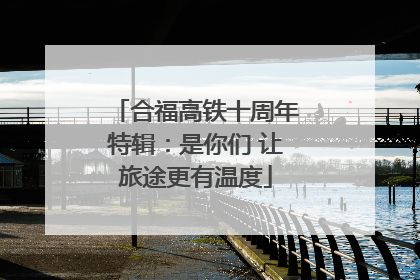 合福高铁十周年特辑：是你们 让旅途更有温度