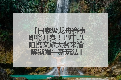 国家级龙舟赛事即将开赛！巴中恩阳携文旅大餐来渝解锁端午新玩法