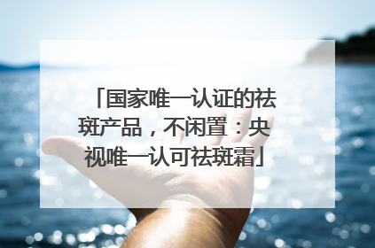 国家唯一认证的祛斑产品，不闲置：央视唯一认可祛斑霜