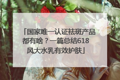 国家唯一认证祛斑产品都有啥？一篇总结618风大水乳有效护肤
