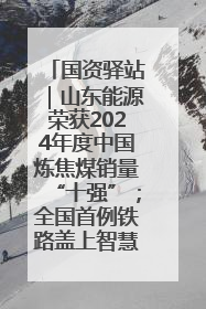 国资驿站｜山东能源荣获2024年度中国炼焦煤销量“十强”；全国首例铁路盖上智慧物流园钢结构主体完工