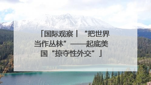 国际观察丨“把世界当作丛林”——起底美国“掠夺性外交”