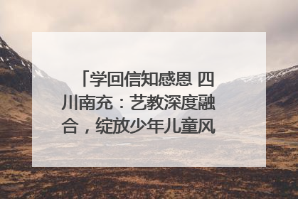 学回信知感恩 四川南充：艺教深度融合，绽放少年儿童风采｜您牵挂的四川
