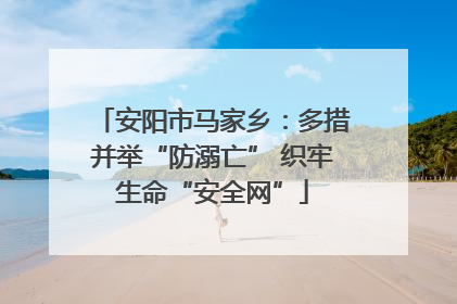 安阳市马家乡：多措并举“防溺亡” 织牢生命“安全网”